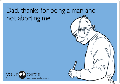 Dad, thanks for being a man and not aborting me.