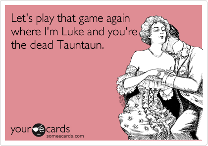 Let's play that game again
where I'm Luke and you're
the dead Tauntaun.