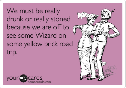 We must be really
drunk or really stoned
because we are off to
see some Wizard on
some yellow brick road
trip.