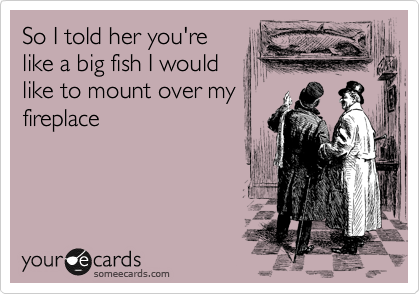 So I told her you're
like a big fish I would
like to mount over my
fireplace