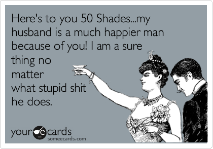 Here's to you 50 Shades...my husband is a much happier man because of you! I am a sure 
thing no
matter
what stupid shit
he does. 