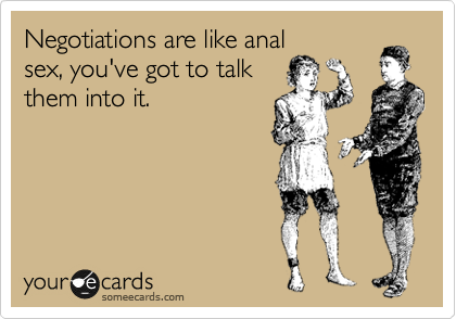 Negotiations are like anal
sex, you've got to talk
them into it.
