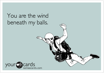 
 You are the wind
 beneath my balls.