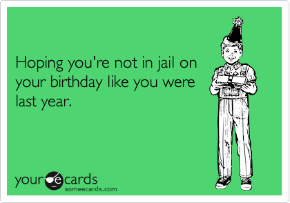 

Hoping you're not in jail on
your birthday like you were
last year.