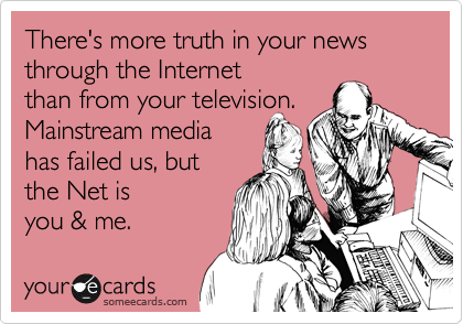 There's more truth in your news through the Internet
than from your television.
Mainstream media
has failed us, but
the Net is
you & me.
