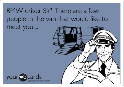 BMW driver Sir? There are a few people in the van that would like to meet you....
