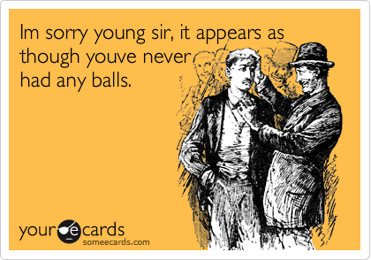 Im sorry young sir, it appears as
though youve never
had any balls.