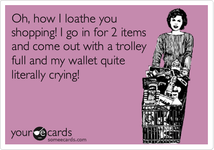 Oh, how I loathe you
shopping! I go in for 2 items
and come out with a trolley
full and my wallet quite
literally crying!