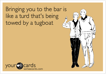 Bringing you to the bar is
like a turd that's being 
towed by a tugboat