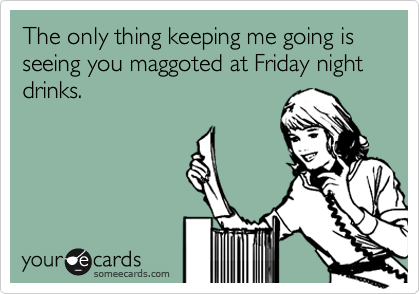 The only thing keeping me going is seeing you maggoted at Friday night drinks.