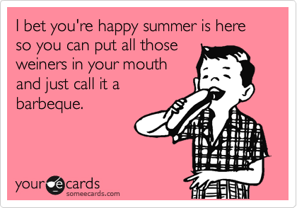 I bet you're happy summer is here so you can put all those
weiners in your mouth
and just call it a
barbeque.