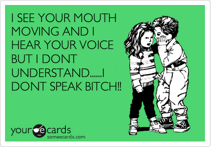 I SEE YOUR MOUTH
MOVING AND I
HEAR YOUR VOICE
BUT I DONT
UNDERSTAND......I
DONT SPEAK BITCH!!