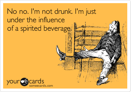 No no. I'm not drunk. I'm just under the influence
of a spirited beverage.