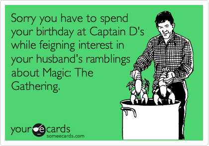 Sorry you have to spend
your birthday at Captain D's
while feigning interest in
your husband's ramblings
about Magic: The
Gathering. 