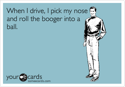 When I drive, I pick my nose 
and roll the booger into a
ball.