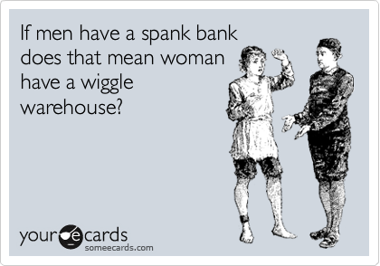 If men have a spank bank
does that mean woman
have a wiggle
warehouse?