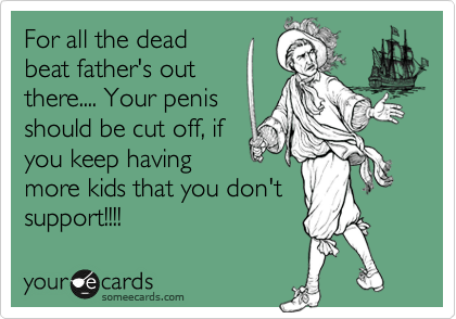 For all the dead
beat father's out
there.... Your penis
should be cut off, if
you keep having
more kids that you don't
support!!!!
