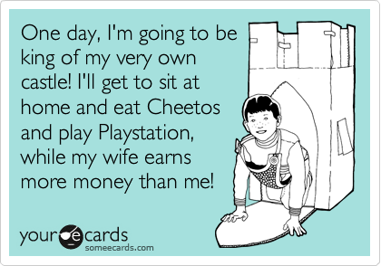 One day, I'm going to be
king of my very own
castle! I'll get to sit at
home and eat Cheetos
and play Playstation,
while my wife earns
more money than me!