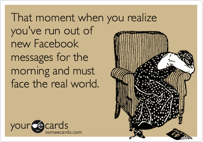 That moment when you realize you've run out of
new Facebook
messages for the 
morning and must
face the real world.