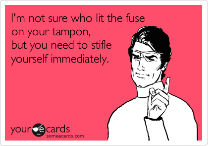 I'm not sure who lit the fuse
on your tampon,
but you need to stifle
yourself immediately.
