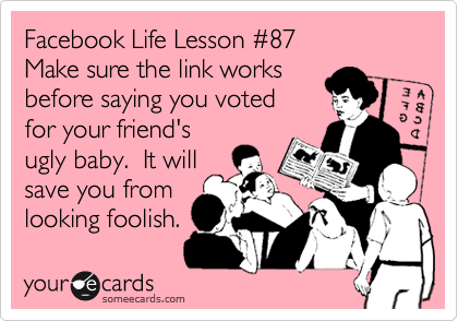 Facebook Life Lesson %2387
Make sure the link works
before saying you voted
for your friend's
ugly baby.  It will
save you from
looking foolish.