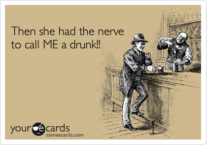                                               
Then she had the nerve
to call ME a drunk!!
