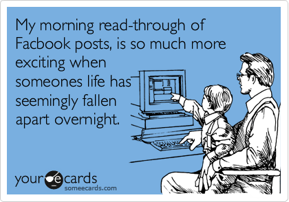 My morning read-through of Facbook posts, is so much more
exciting when
someones life has
seemingly fallen
apart overnight.
