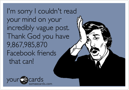 I'm sorry I couldn't read
your mind on your
incredibly vague post. 
Thank God you have
9,867,985,870
Facebook friends
 that can!