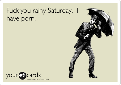 Fuck you rainy Saturday.  I
have porn.