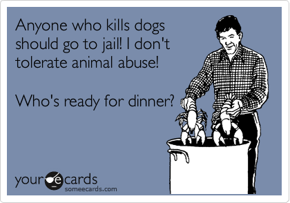 Anyone who kills dogs
should go to jail! I don't
tolerate animal abuse!

Who's ready for dinner?