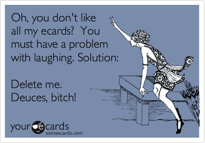 Oh, you don't like
all my ecards?  You
must have a problem
with laughing. Solution: 

Delete me. 
Deuces, bitch! 