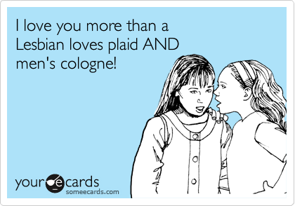 I love you more than a 
Lesbian loves plaid AND 
men's cologne! 