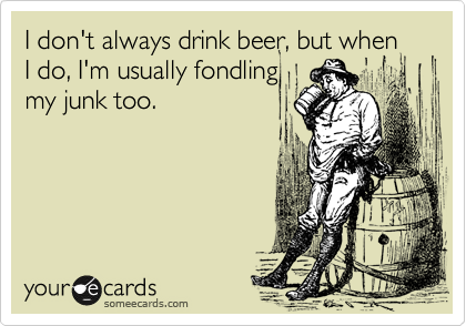 I don't always drink beer, but when I do, I'm usually fondling
my junk too.