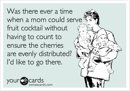 Was there ever a time 
when a mom could serve 
fruit cocktail without
having to count to
ensure the cherries
are evenly distributed?
I'd like to go there.