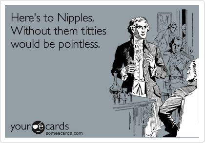 Here's to Nipples.
Without them titties
would be pointless.