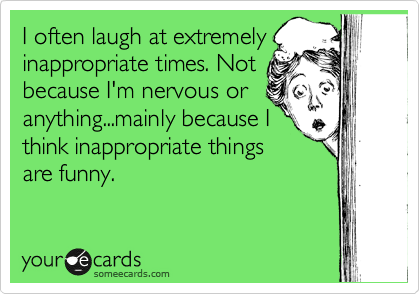 I often laugh at extremely
inappropriate times. Not
because I'm nervous or
anything...mainly because I
think inappropriate things
are funny.