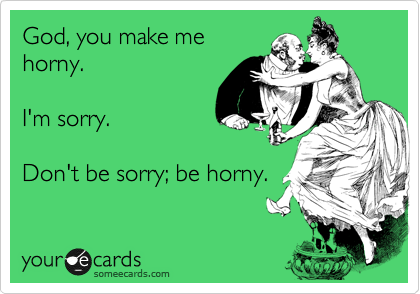 God, you make me
horny.

I'm sorry.

Don't be sorry; be horny.