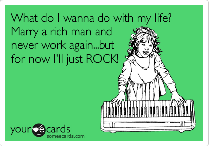 What do I wanna do with my life? Marry a rich man and
never work again...but
for now I'll just ROCK!