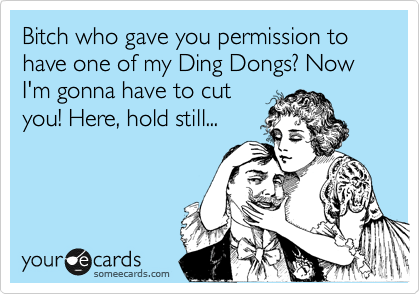 Bitch who gave you permission to have one of my Ding Dongs? Now I'm gonna have to cut
you! Here, hold still...