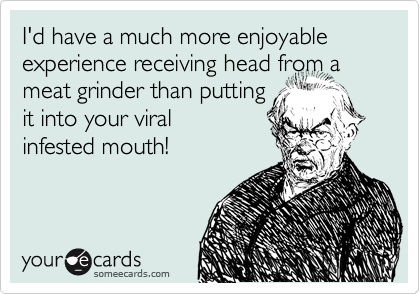 I'd have a much more enjoyable experience receiving head from a meat grinder than putting
it into your viral
infested mouth!