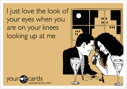 I just love the look of
your eyes when you
are on your knees
looking up at me