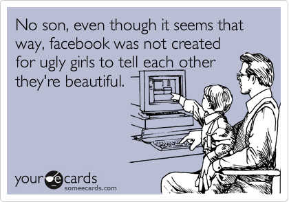 No son, even though it seems that way, facebook was not created
for ugly girls to tell each other
they're beautiful. 