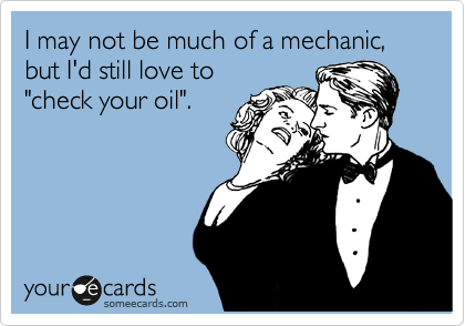 I may not be much of a mechanic, but I'd still love to
"check your oil".