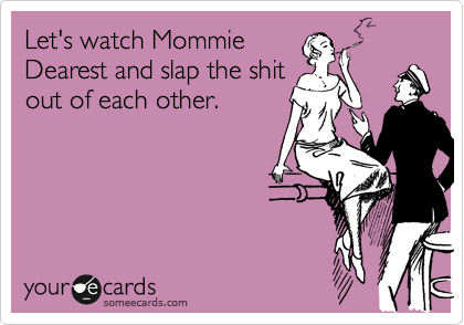 Let's watch Mommie
Dearest and slap the shit
out of each other.