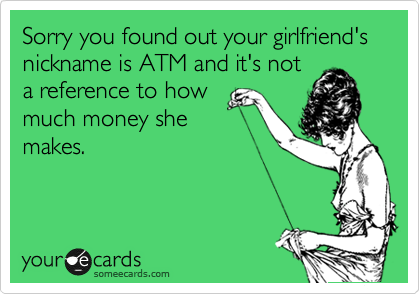 Sorry you found out your girlfriend's nickname is ATM and it's not
a reference to how
much money she
makes.