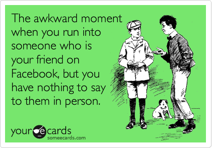 The awkward moment
when you run into
someone who is
your friend on
Facebook, but you
have nothing to say 
to them in person.