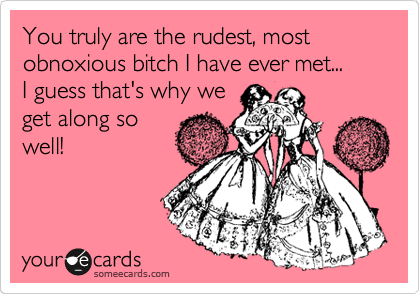 You truly are the rudest, most obnoxious bitch I have ever met...
I guess that's why we
get along so
well! 