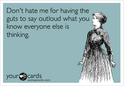 Don't hate me for having the
guts to say outloud what you
know everyone else is
thinking.