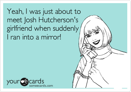 Yeah, I was just about to
meet Josh Hutcherson's
girlfriend when suddenly
I ran into a mirror!