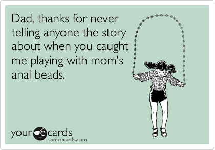 Dad, thanks for never 
telling anyone the story 
about when you caught 
me playing with mom's 
anal beads.